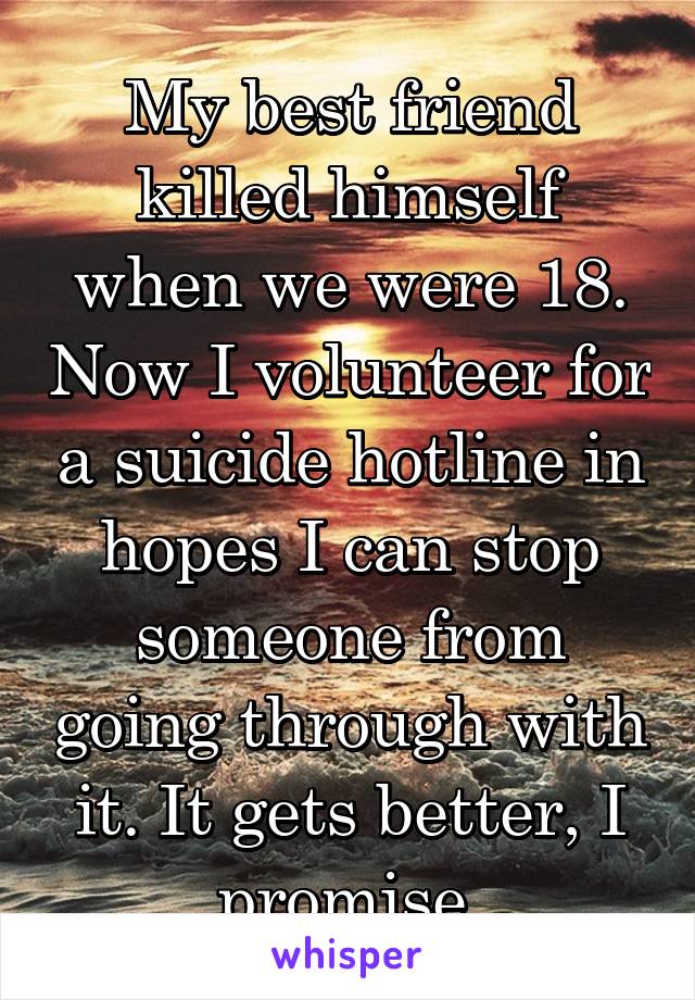 My best friend killed himself when we were 18. Now I volunteer for a suicide hotline in hopes I can stop someone from going through with it. It gets better, I promise.