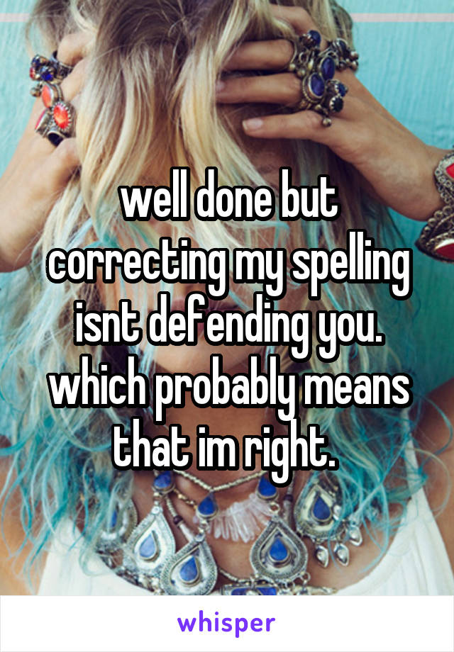 well done but correcting my spelling isnt defending you. which probably means that im right. 