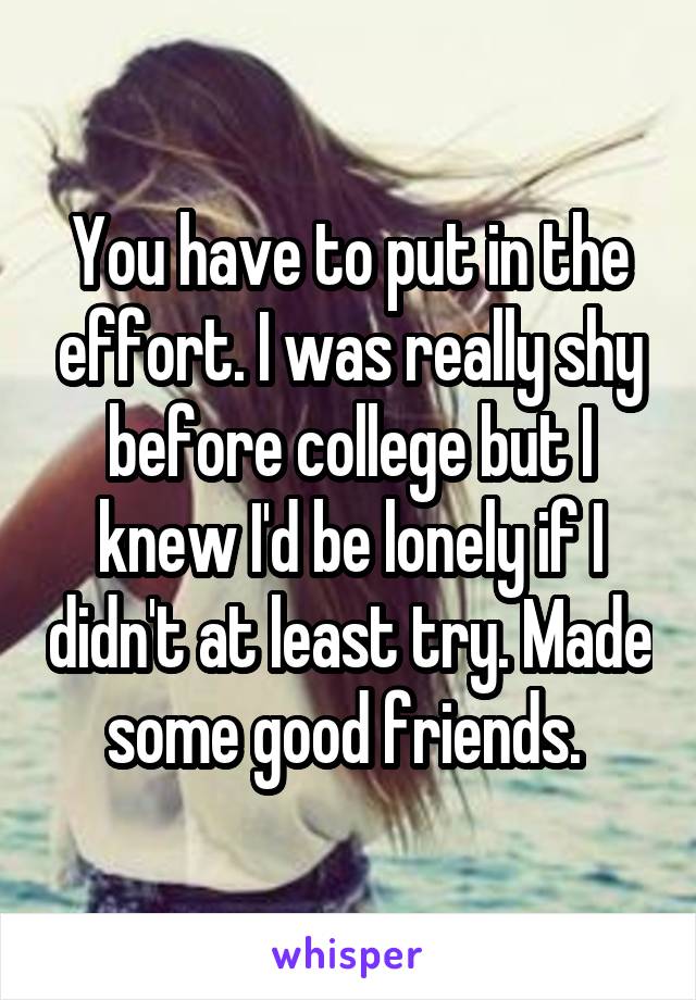 You have to put in the effort. I was really shy before college but I knew I'd be lonely if I didn't at least try. Made some good friends. 