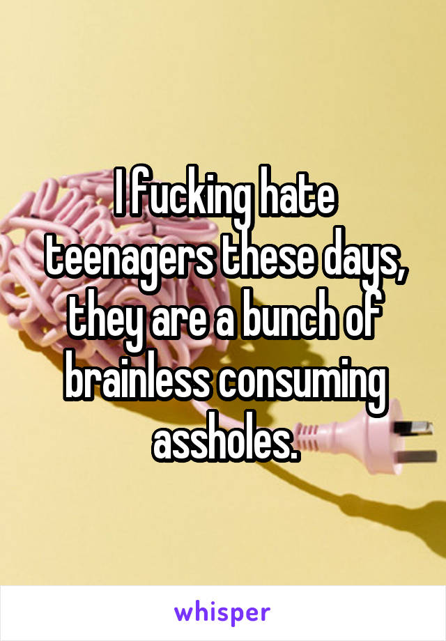 I fucking hate teenagers these days, they are a bunch of brainless consuming assholes.