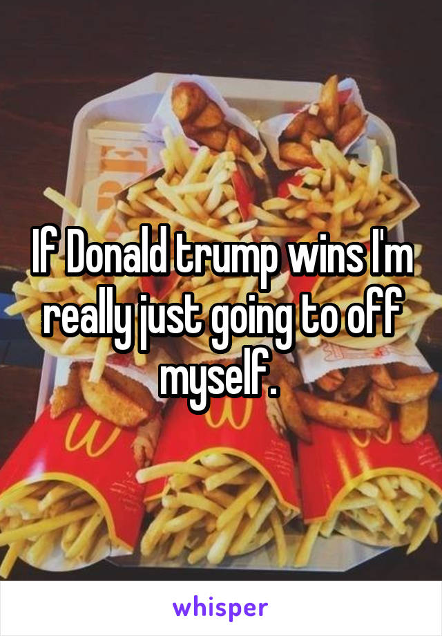 If Donald trump wins I'm really just going to off myself. 
