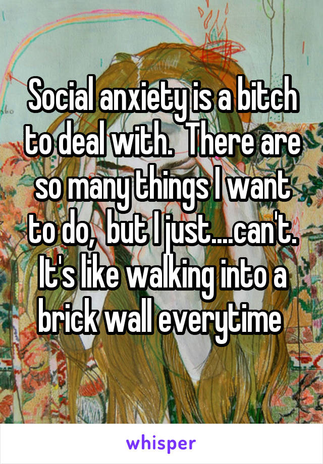 Social anxiety is a bitch to deal with.  There are so many things I want to do,  but I just....can't. It's like walking into a brick wall everytime 
