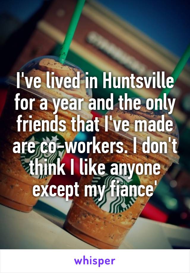 I've lived in Huntsville for a year and the only friends that I've made are co-workers. I don't think I like anyone except my fiance'