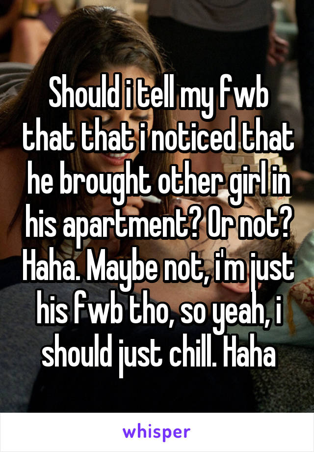 Should i tell my fwb that that i noticed that he brought other girl in his apartment? Or not? Haha. Maybe not, i'm just his fwb tho, so yeah, i should just chill. Haha
