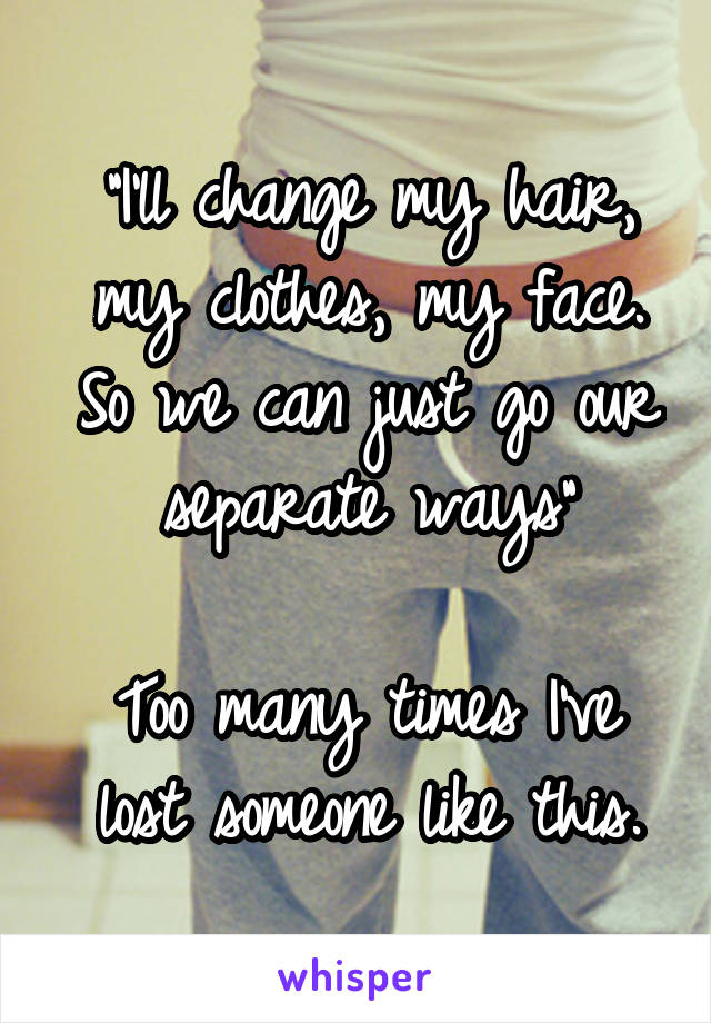 "I'll change my hair, my clothes, my face. So we can just go our separate ways"

Too many times I've lost someone like this.