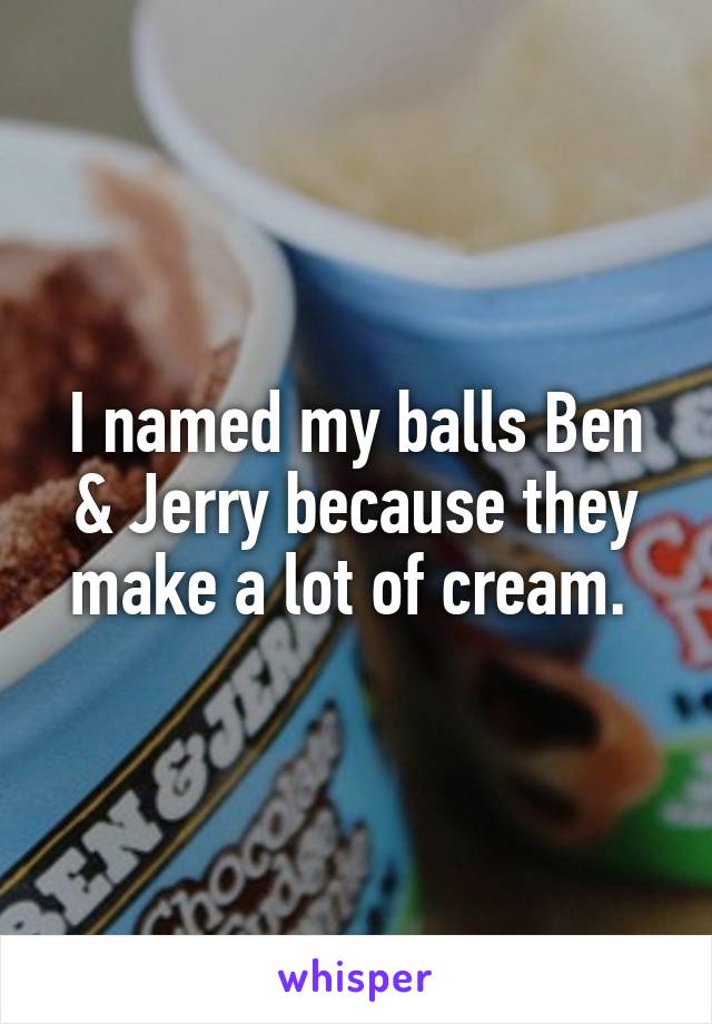 I named my balls Ben & Jerry because they make a lot of cream. 