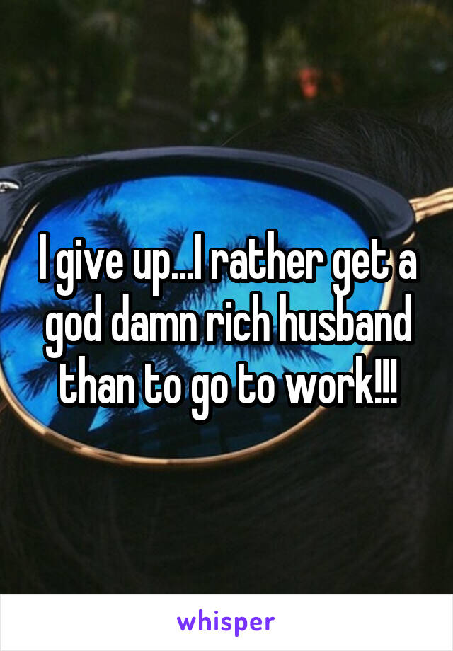 I give up...I rather get a god damn rich husband than to go to work!!!