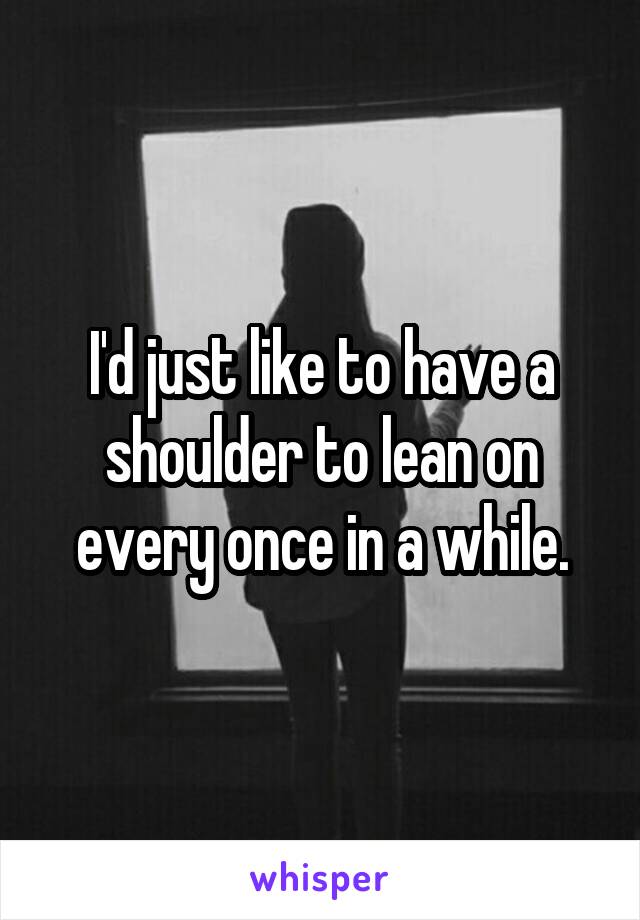 I'd just like to have a shoulder to lean on every once in a while.