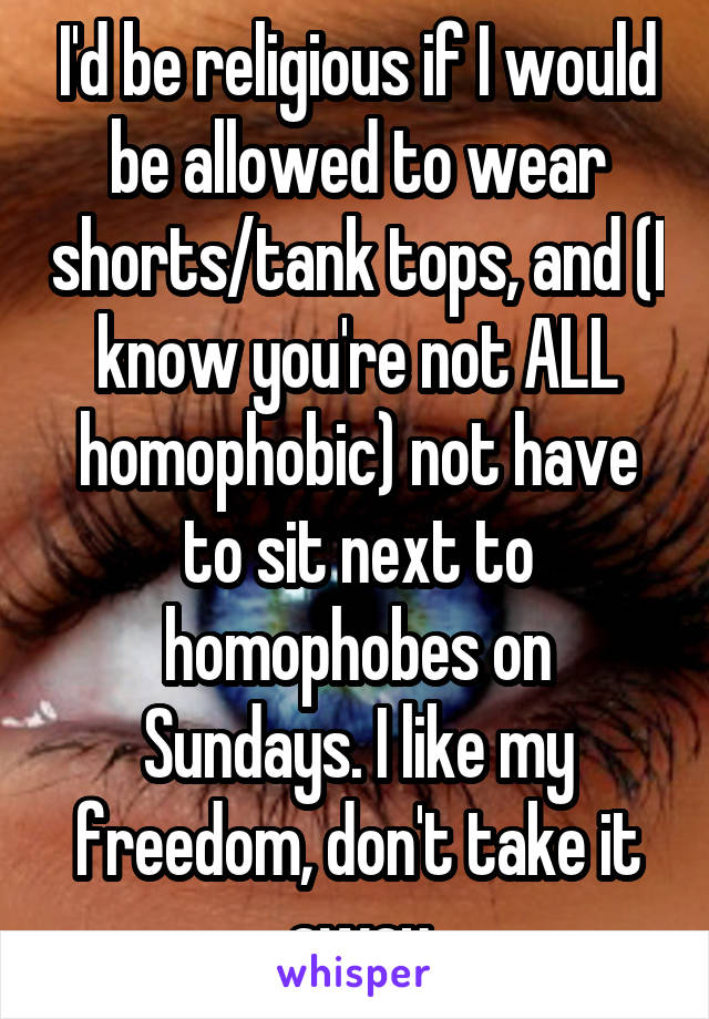 I'd be religious if I would be allowed to wear shorts/tank tops, and (I know you're not ALL homophobic) not have to sit next to homophobes on Sundays. I like my freedom, don't take it away