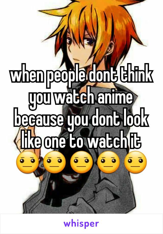 when people dont think you watch anime because you dont look like one to watch it 😐😐😐😐😐