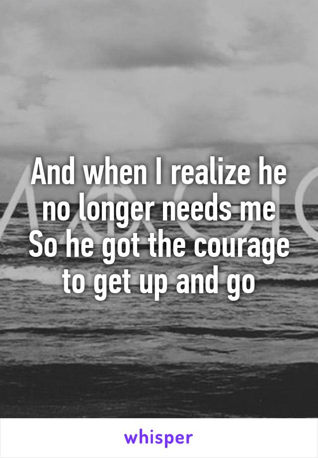 And when I realize he no longer needs me
So he got the courage to get up and go