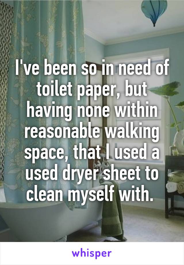 I've been so in need of toilet paper, but having none within reasonable walking space, that I used a used dryer sheet to clean myself with. 