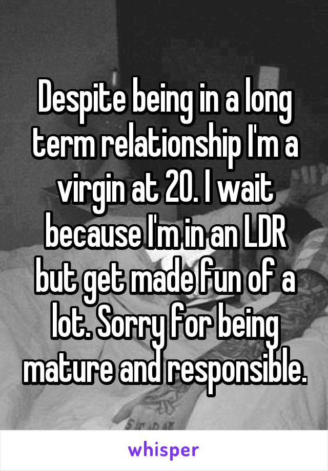 Despite being in a long term relationship I'm a virgin at 20. I wait because I'm in an LDR but get made fun of a lot. Sorry for being mature and responsible.