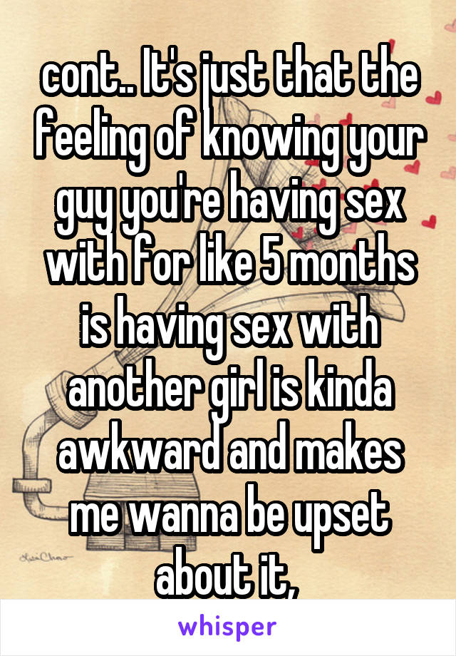 cont.. It's just that the feeling of knowing your guy you're having sex with for like 5 months is having sex with another girl is kinda awkward and makes me wanna be upset about it, 