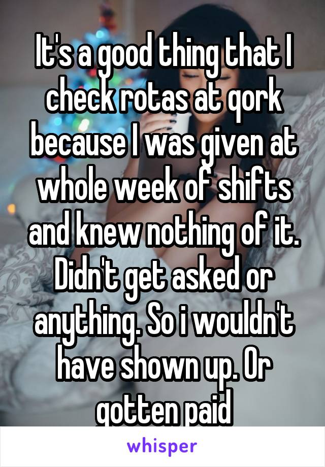 It's a good thing that I check rotas at qork because I was given at whole week of shifts and knew nothing of it. Didn't get asked or anything. So i wouldn't have shown up. Or gotten paid