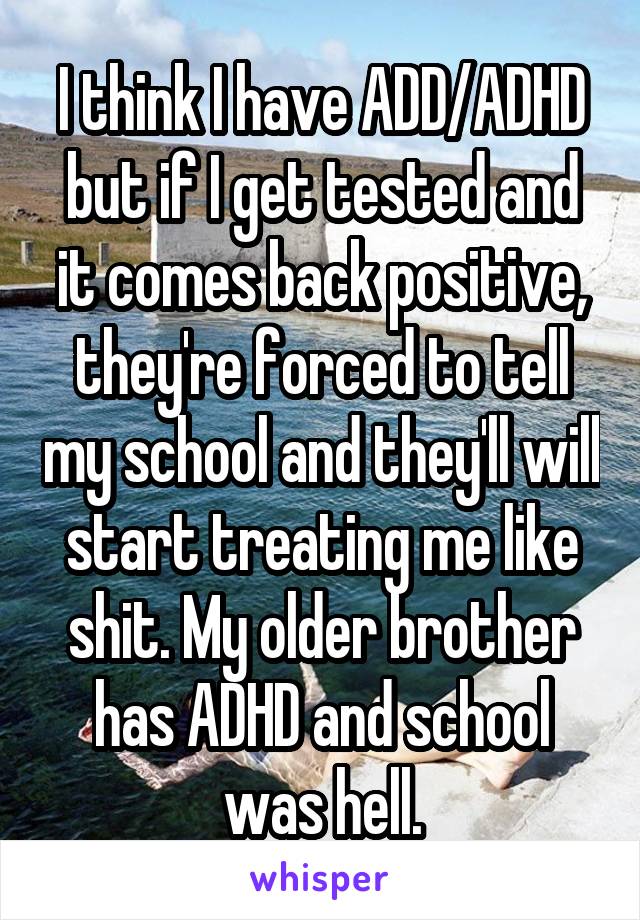 I think I have ADD/ADHD but if I get tested and it comes back positive, they're forced to tell my school and they'll will start treating me like shit. My older brother has ADHD and school was hell.