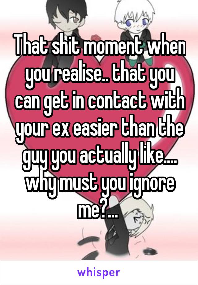 That shit moment when you realise.. that you can get in contact with your ex easier than the guy you actually like.... why must you ignore me?... 

