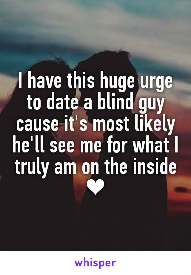 I have this huge urge to date a blind guy cause it's most likely he'll see me for what I truly am on the inside ❤