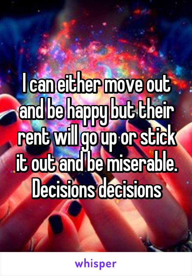 I can either move out and be happy but their rent will go up or stick it out and be miserable. Decisions decisions