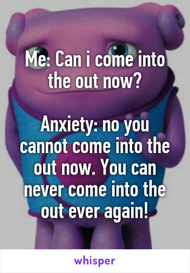 Me: Can i come into the out now?

Anxiety: no you cannot come into the out now. You can never come into the out ever again!