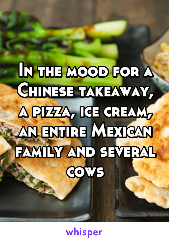 In the mood for a Chinese takeaway, a pizza, ice cream, an entire Mexican family and several cows