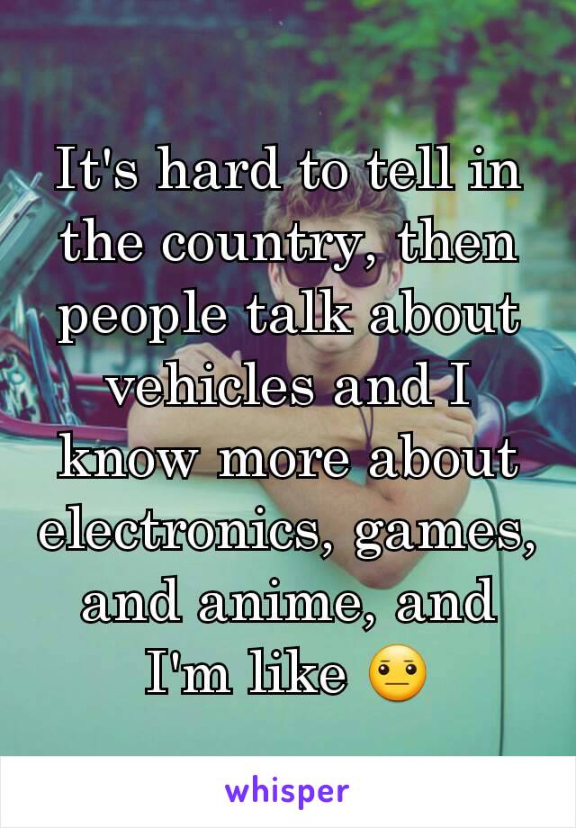 It's hard to tell in the country, then people talk about vehicles and I know more about electronics, games, and anime, and I'm like 😐