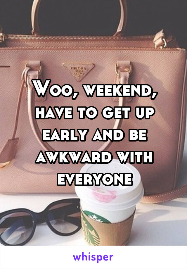 Woo, weekend, have to get up early and be awkward with everyone