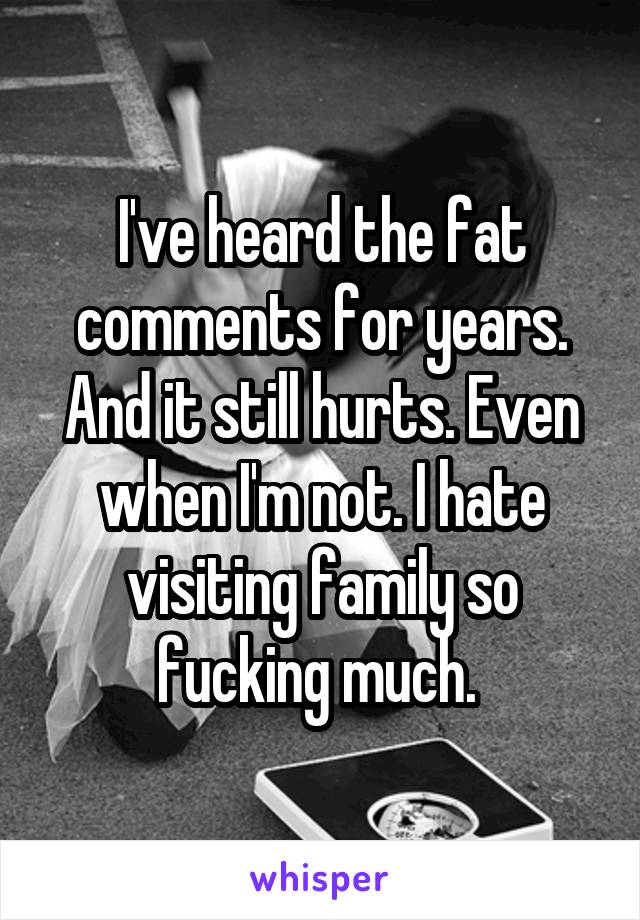 I've heard the fat comments for years. And it still hurts. Even when I'm not. I hate visiting family so fucking much. 
