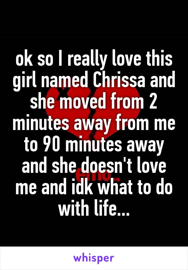 ok so I really love this girl named Chrissa and she moved from 2 minutes away from me to 90 minutes away and she doesn't love me and idk what to do with life...