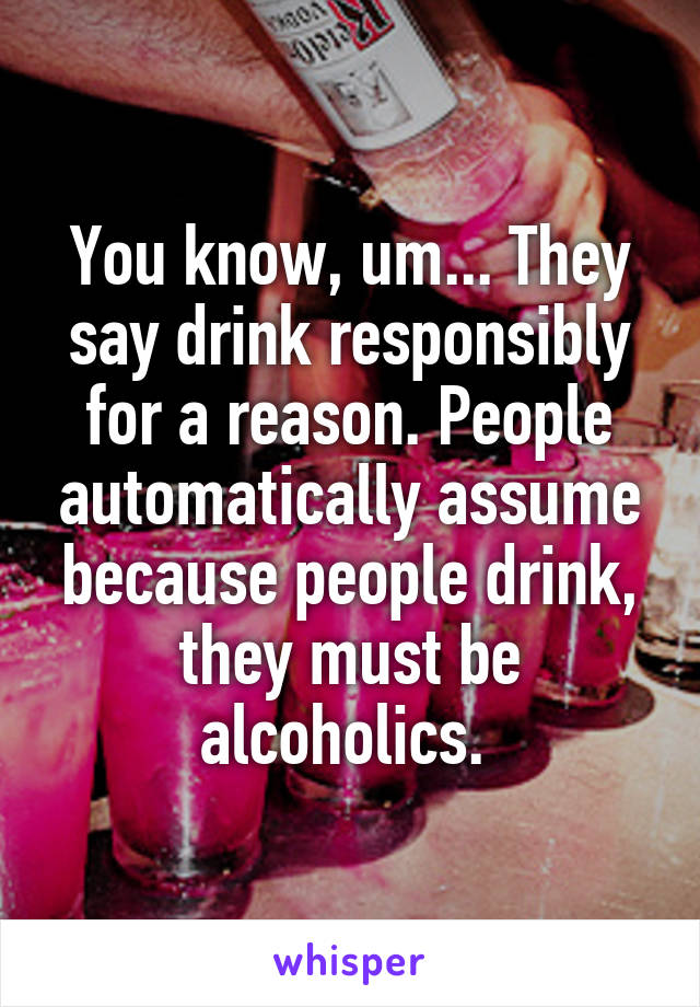 You know, um... They say drink responsibly for a reason. People automatically assume because people drink, they must be alcoholics. 