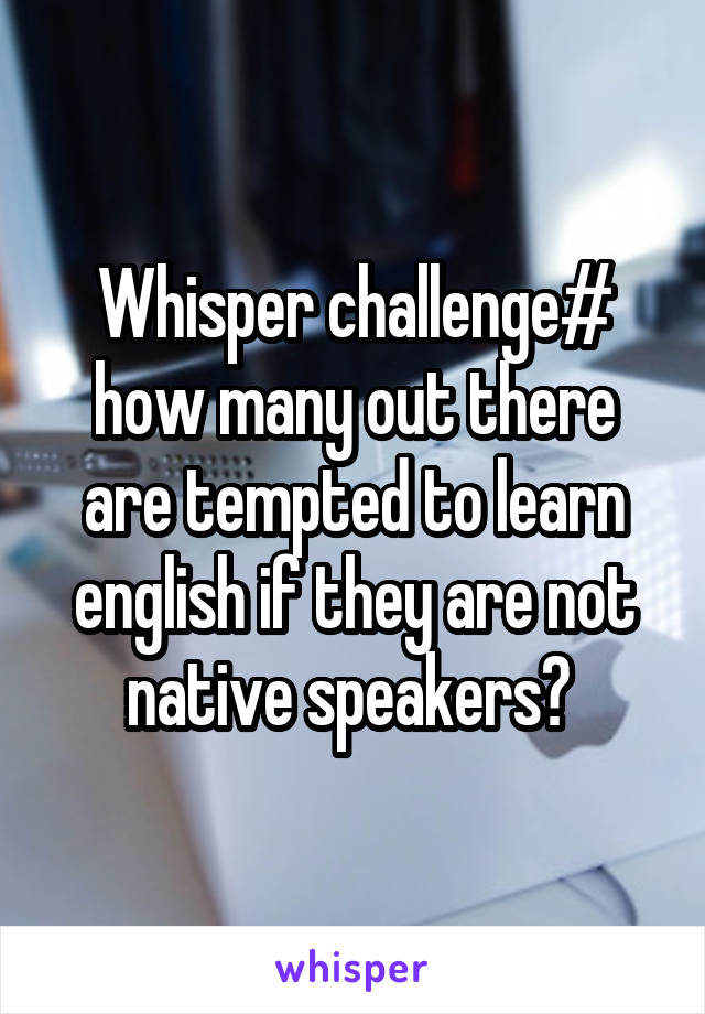 Whisper challenge# how many out there are tempted to learn english if they are not native speakers? 
