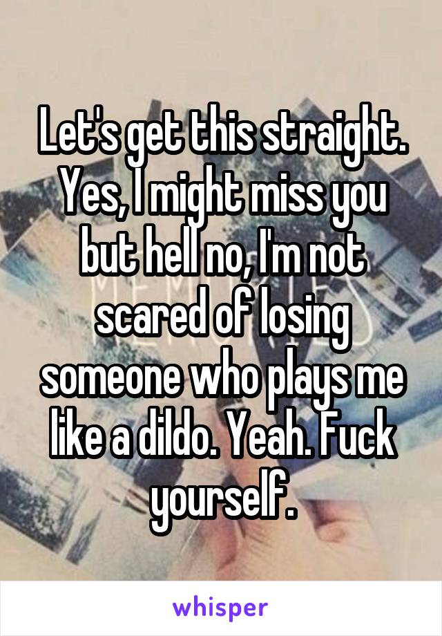 Let's get this straight. Yes, I might miss you but hell no, I'm not scared of losing someone who plays me like a dildo. Yeah. Fuck yourself.