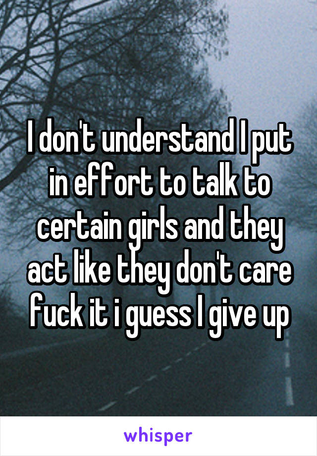 I don't understand I put in effort to talk to certain girls and they act like they don't care fuck it i guess I give up
