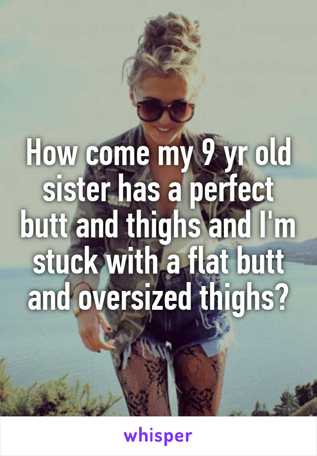 How come my 9 yr old sister has a perfect butt and thighs and I'm stuck with a flat butt and oversized thighs?