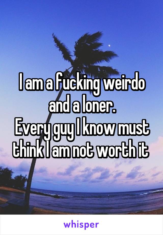I am a fucking weirdo and a loner.
Every guy I know must think I am not worth it 