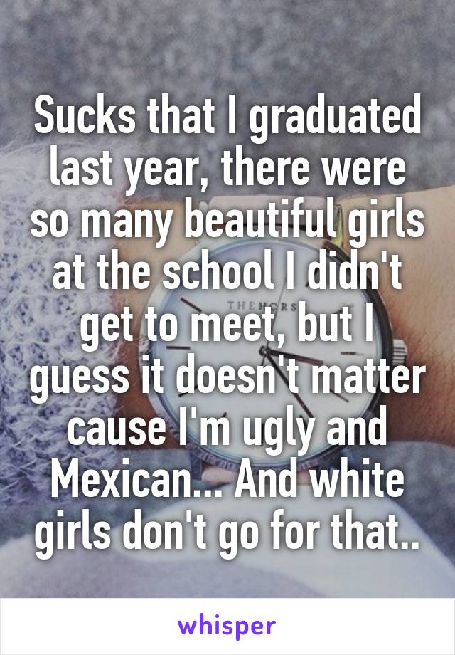 Sucks that I graduated last year, there were so many beautiful girls at the school I didn't get to meet, but I guess it doesn't matter cause I'm ugly and Mexican... And white girls don't go for that..