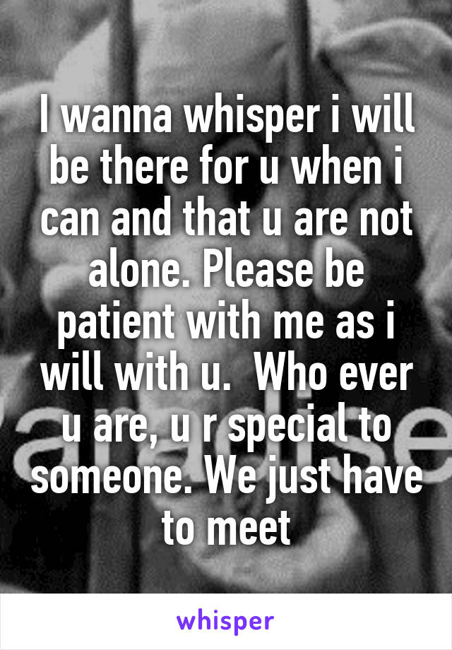 I wanna whisper i will be there for u when i can and that u are not alone. Please be patient with me as i will with u.  Who ever u are, u r special to someone. We just have to meet