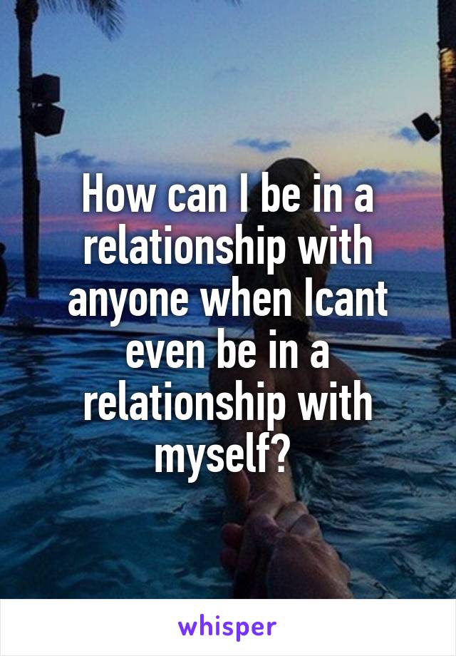 How can I be in a relationship with anyone when Icant even be in a relationship with myself? 