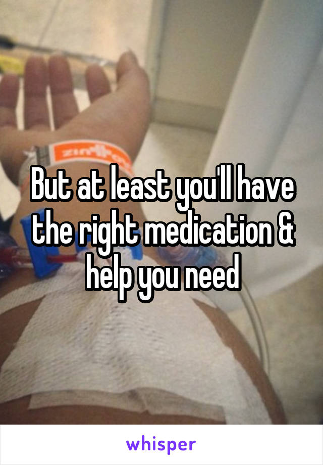 But at least you'll have the right medication & help you need