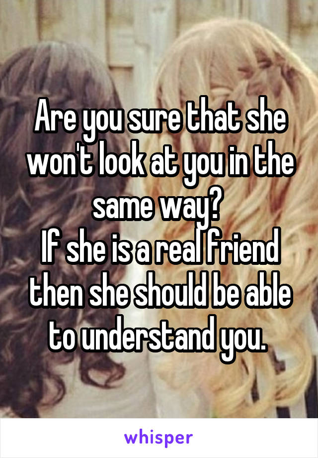 Are you sure that she won't look at you in the same way? 
If she is a real friend then she should be able to understand you. 