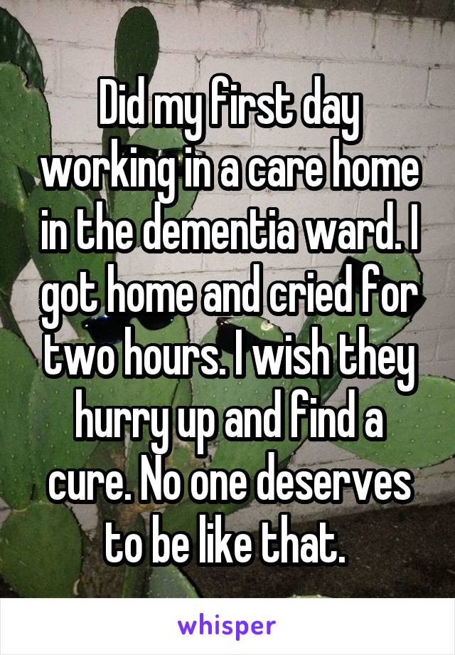 Did my first day working in a care home in the dementia ward. I got home and cried for two hours. I wish they hurry up and find a cure. No one deserves to be like that. 