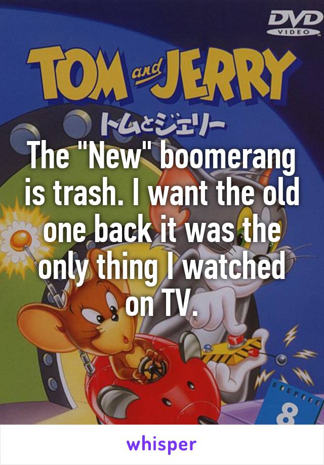 The "New" boomerang is trash. I want the old one back it was the only thing I watched on TV.