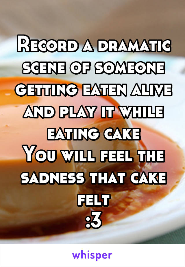 Record a dramatic scene of someone getting eaten alive and play it while eating cake
You will feel the sadness that cake felt
:3