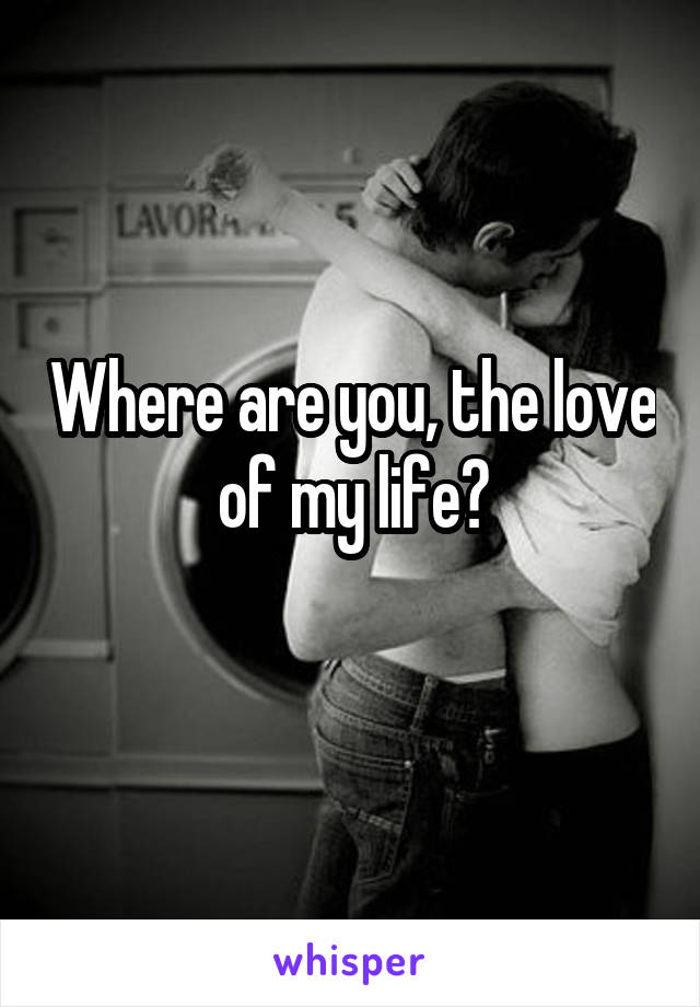 Where are you, the love of my life?
