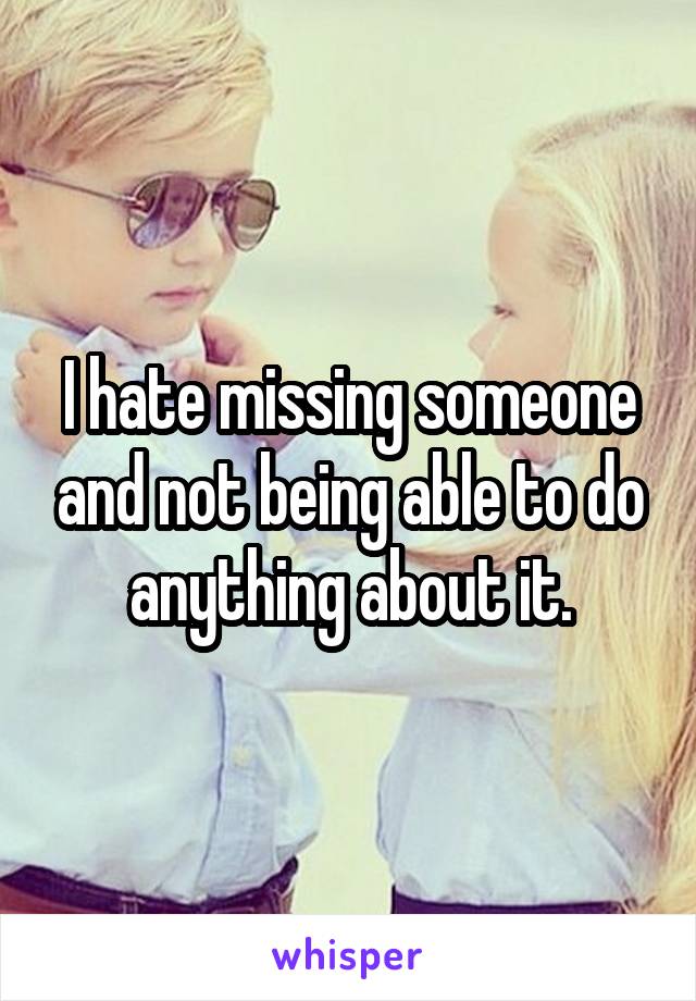 I hate missing someone and not being able to do anything about it.