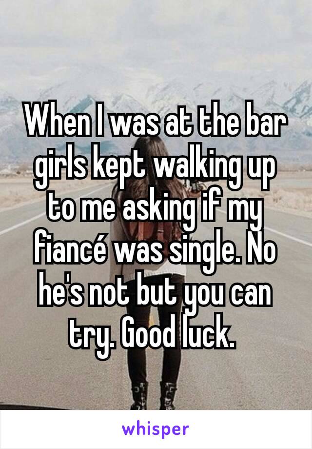 When I was at the bar girls kept walking up to me asking if my fiancé was single. No he's not but you can try. Good luck. 