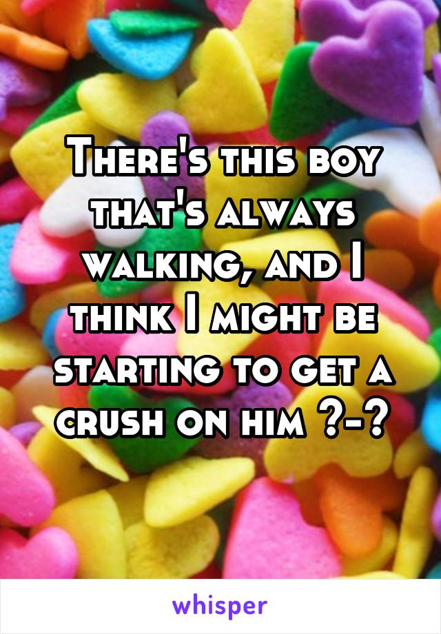 There's this boy that's always walking, and I think I might be starting to get a crush on him ^-^
