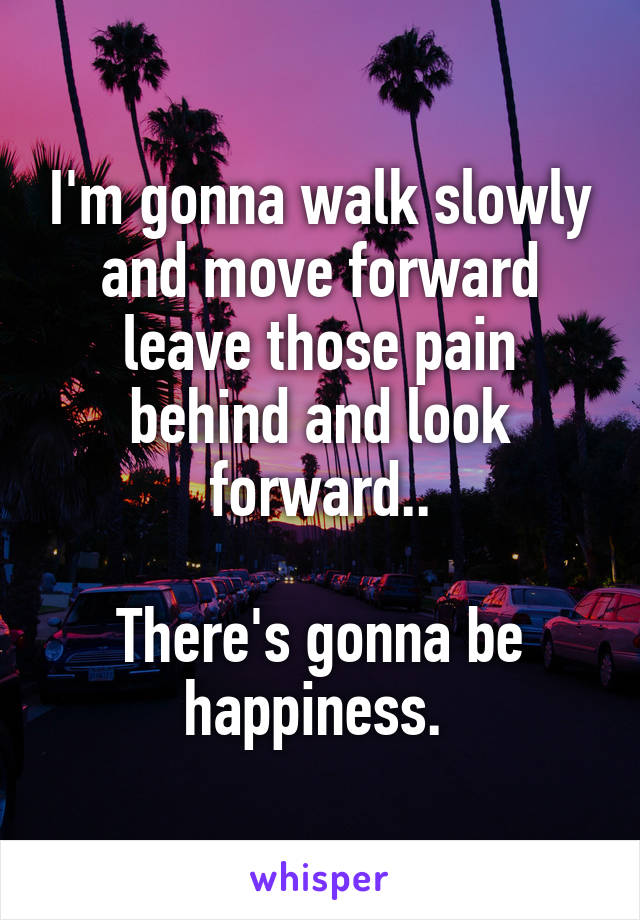 I'm gonna walk slowly and move forward leave those pain behind and look forward..

There's gonna be happiness. 