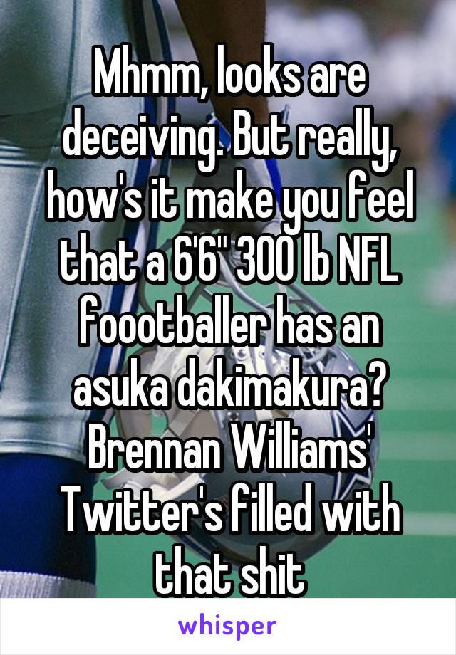 Mhmm, looks are deceiving. But really, how's it make you feel that a 6'6" 300 lb NFL foootballer has an asuka dakimakura? Brennan Williams' Twitter's filled with that shit