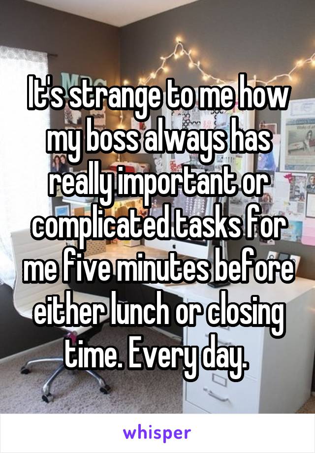 It's strange to me how my boss always has really important or complicated tasks for me five minutes before either lunch or closing time. Every day. 